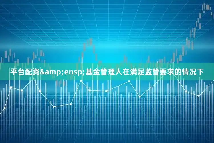 平台配资&ensp;基金管理人在满足监管要求的情况下
