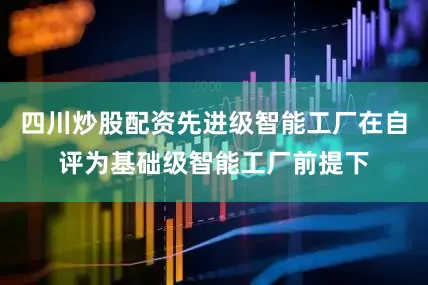 四川炒股配资先进级智能工厂在自评为基础级智能工厂前提下