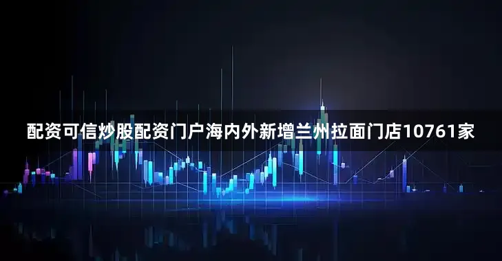 配资可信炒股配资门户海内外新增兰州拉面门店10761家