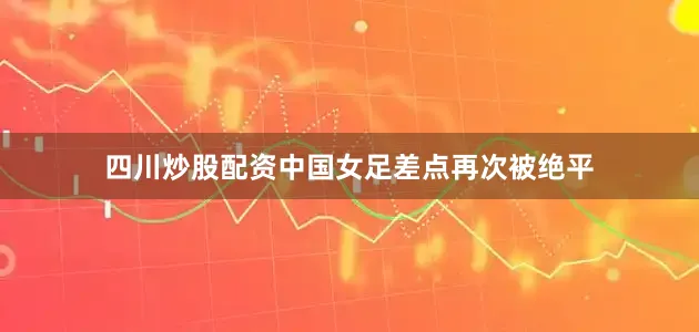 四川炒股配资中国女足差点再次被绝平