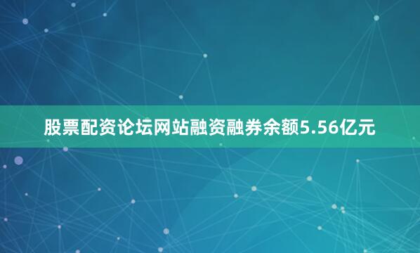 股票配资论坛网站融资融券余额5.56亿元